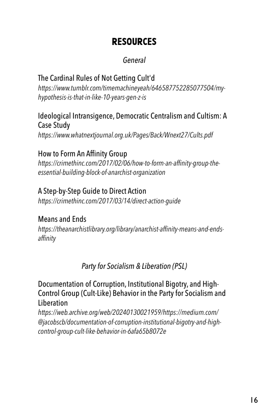 RESOURCES  General  The Cardinal Rules of Not Getting Cult’d  https/wwntumblcom/timemachineyeah/646587752285077504/my: hypothesisis-thatin-le- 10 years gen zis  Ideological Intransigence, Democratic Centralism and Cultism: A Case Study  https/wwwhatnextiournal org.ukiPages/Back Wnext27/Culs paf  How to Form An Afinity Group https:/fcimethinc com/2017/02/06/how-to-form-an-afnity group-the- essentialbuilding block of anarchist organization  AStep-by-Step Guide to Direct Action hitps:/ierimethine.com/2017/03/14/direct acton guide  Means and Ends  https/theanarchistibrary.org/ibrary/anarchistaffinity means and-ends affinity  Party for Socialism & Liberation (PSL)  Documentation of Corruption, Institutional Bigotry, and High Control Group (Cult-Like) Behavior n the Party for Socialism and Liberation hitps:/ivebarchive.org/iweb/20240130021959/https:/imedium.com/ @jacobsch/documentation-of conuption-institutional bigotry and-high control group-cultlike behavior in-Gafa 5b072¢ 